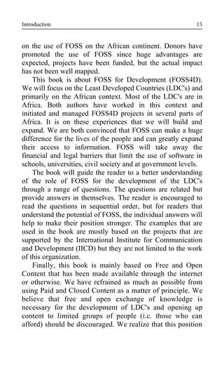 Introduction
on the use of FOSS on the African continent. Donors have
promoted the use of FOSS since huge advantages are
expected, projects have been funded, but the actual impact
has not been well mapped.
This book is about FOSS for Development (FOSS4D).
We will focus on the Least Developed Countries (LDC's) and
primarily on the African context. Most of the LDC's are in
Africa. Both authors have worked in this context and
initiated and managed FOSS4D projects in several parts of
Africa. It is on these experiences that we will build and
expand. We are both convinced that FOSS can make a huge
difference for the lives of the people and can greatly expand
their access to information. FOSS will take away the
financial and legal barriers that limit the use of software in
schools, universities, civil society and at government levels.
The book will guide the reader to a better understanding
of the role of FOSS for the development of the LDC's
through a range of questions. The questions are related but
provide answers in themselves. The reader is encouraged to
read the questions in sequential order, but for readers that
understand the potential of FOSS, the individual answers will
help to make their position stronger. The examples that are
used in the book are mostly based on the projects that are
supported by the International Institute for Communication
and Development (IICD) but they are not limited to the work
of this organization.
Finally, this book is mainly based on Free and Open
Content that has been made available through the internet
or otherwise. We have refrained as much as possible from
using Paid and Closed Content as a matter of principle. We
believe that free and open exchange of knowledge is
necessary for the development of LDC's and opening up
content to limited groups of people (i.c. those who can
afford) should be discouraged. We realize that this position
13
 