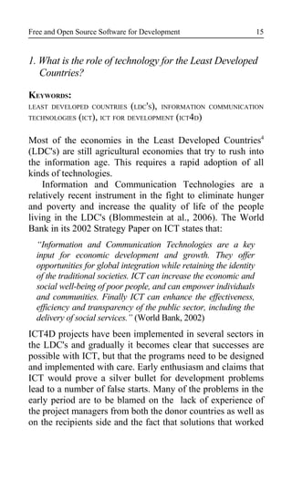 Free and Open Source Software for Development
1. What is the role of technology for the Least Developed
Countries?
KEYWORDS:
LEAST DEVELOPED COUNTRIES (LDC'S), INFORMATION COMMUNICATION
TECHNOLOGIES (ICT), ICT FOR DEVELOPMENT (ICT4D)
Most of the economies in the Least Developed Countries4
(LDC's) are still agricultural economies that try to rush into
the information age. This requires a rapid adoption of all
kinds of technologies.
Information and Communication Technologies are a
relatively recent instrument in the fight to eliminate hunger
and poverty and increase the quality of life of the people
living in the LDC's (Blommestein at al., 2006). The World
Bank in its 2002 Strategy Paper on ICT states that:
“Information and Communication Technologies are a key
input for economic development and growth. They offer
opportunities for global integration while retaining the identity
of the traditional societies. ICT can increase the economic and
social well-being of poor people, and can empower individuals
and communities. Finally ICT can enhance the effectiveness,
efficiency and transparency of the public sector, including the
delivery of social services.” (World Bank, 2002)
ICT4D projects have been implemented in several sectors in
the LDC's and gradually it becomes clear that successes are
possible with ICT, but that the programs need to be designed
and implemented with care. Early enthusiasm and claims that
ICT would prove a silver bullet for development problems
lead to a number of false starts. Many of the problems in the
early period are to be blamed on the lack of experience of
the project managers from both the donor countries as well as
on the recipients side and the fact that solutions that worked
15
 