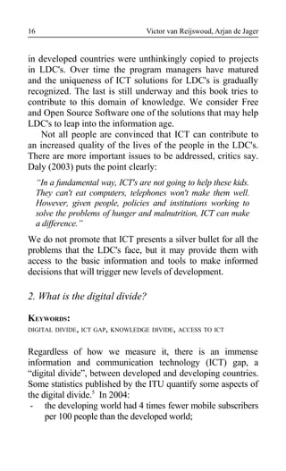 Victor van Reijswoud, Arjan de Jager
in developed countries were unthinkingly copied to projects
in LDC's. Over time the program managers have matured
and the uniqueness of ICT solutions for LDC's is gradually
recognized. The last is still underway and this book tries to
contribute to this domain of knowledge. We consider Free
and Open Source Software one of the solutions that may help
LDC's to leap into the information age.
Not all people are convinced that ICT can contribute to
an increased quality of the lives of the people in the LDC's.
There are more important issues to be addressed, critics say.
Daly (2003) puts the point clearly:
“In a fundamental way, ICT's are not going to help these kids.
They can't eat computers, telephones won't make them well.
However, given people, policies and institutions working to
solve the problems of hunger and malnutrition, ICT can make
a difference.”
We do not promote that ICT presents a silver bullet for all the
problems that the LDC's face, but it may provide them with
access to the basic information and tools to make informed
decisions that will trigger new levels of development.
2. What is the digital divide?
KEYWORDS:
DIGITAL DIVIDE, ICT GAP, KNOWLEDGE DIVIDE, ACCESS TO ICT
Regardless of how we measure it, there is an immense
information and communication technology (ICT) gap, a
“digital divide”, between developed and developing countries.
Some statistics published by the ITU quantify some aspects of
the digital divide.5
In 2004:
- the developing world had 4 times fewer mobile subscribers
per 100 people than the developed world;
16
 