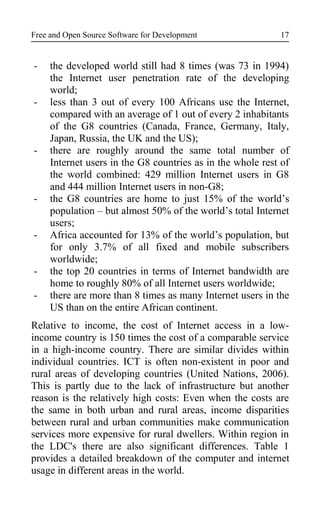 Free and Open Source Software for Development
- the developed world still had 8 times (was 73 in 1994)
the Internet user penetration rate of the developing
world;
- less than 3 out of every 100 Africans use the Internet,
compared with an average of 1 out of every 2 inhabitants
of the G8 countries (Canada, France, Germany, Italy,
Japan, Russia, the UK and the US);
- there are roughly around the same total number of
Internet users in the G8 countries as in the whole rest of
the world combined: 429 million Internet users in G8
and 444 million Internet users in non-G8;
- the G8 countries are home to just 15% of the world’s
population – but almost 50% of the world’s total Internet
users;
- Africa accounted for 13% of the world’s population, but
for only 3.7% of all fixed and mobile subscribers
worldwide;
- the top 20 countries in terms of Internet bandwidth are
home to roughly 80% of all Internet users worldwide;
- there are more than 8 times as many Internet users in the
US than on the entire African continent.
Relative to income, the cost of Internet access in a low-
income country is 150 times the cost of a comparable service
in a high-income country. There are similar divides within
individual countries. ICT is often non-existent in poor and
rural areas of developing countries (United Nations, 2006).
This is partly due to the lack of infrastructure but another
reason is the relatively high costs: Even when the costs are
the same in both urban and rural areas, income disparities
between rural and urban communities make communication
services more expensive for rural dwellers. Within region in
the LDC's there are also significant differences. Table 1
provides a detailed breakdown of the computer and internet
usage in different areas in the world.
17
 