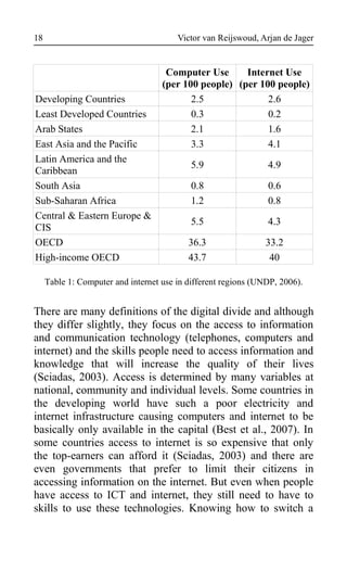Victor van Reijswoud, Arjan de Jager
Computer Use
(per 100 people)
Internet Use
(per 100 people)
Developing Countries 2.5 2.6
Least Developed Countries 0.3 0.2
Arab States 2.1 1.6
East Asia and the Pacific 3.3 4.1
Latin America and the
Caribbean
5.9 4.9
South Asia 0.8 0.6
Sub-Saharan Africa 1.2 0.8
Central & Eastern Europe &
CIS
5.5 4.3
OECD 36.3 33.2
High-income OECD 43.7 40
Table 1: Computer and internet use in different regions (UNDP, 2006).
There are many definitions of the digital divide and although
they differ slightly, they focus on the access to information
and communication technology (telephones, computers and
internet) and the skills people need to access information and
knowledge that will increase the quality of their lives
(Sciadas, 2003). Access is determined by many variables at
national, community and individual levels. Some countries in
the developing world have such a poor electricity and
internet infrastructure causing computers and internet to be
basically only available in the capital (Best et al., 2007). In
some countries access to internet is so expensive that only
the top-earners can afford it (Sciadas, 2003) and there are
even governments that prefer to limit their citizens in
accessing information on the internet. But even when people
have access to ICT and internet, they still need to have to
skills to use these technologies. Knowing how to switch a
18
 