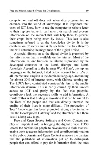 Free and Open Source Software for Development
computer on and off does not automatically guarantee an
entrance into the world of knowledge. It is important that
users of ICT know how to use the computer to write a letter
to their representative in parliament, or search and process
information on the internet that will help them to prevent
their crops from being eaten by locust. This last is also
sometimes referred to as the knowledge divide. It is the
combination of access and skills (or better the lack thereof)
that will determine the magnitude of the digital divide.
A special dimension to the digital divide is presented by
the information that is available on the internet. Most of the
information that one finds on the internet is produced by the
developed countries in the North (Europe and North
America). According to the Internet World Stats6
, the top ten
languages on the Internet, listed below, account for 81.8% of
all Internet use. English is the dominant language, accounting
for almost 30% of Internet users, with Chinese coming up.
The LDC's have contributed considerably less to the public
information domain. This is partly caused by their limited
access to ICT and partly by the fact that potential
contributors lack the necessary skills to add information. A
result of this is that finding information that can be useful to
the lives of the people and that can directly increase the
quality of their lives is more difficult. The production of
'local' knowledge has been promoted strongly by initiative
like the Development Gateway7
and the Drumbeat8
, but there
is still a long way to go.
Free and Open Source Software and Open Content can
play an important role in bridging the digital divide. FOSS
lowers the barriers for people to have access to tools that will
enable them to access information and contribute information
to the public domain and Open Content removes the barriers
that the publishers of information put up to distinguish
people that can afford to pay for information from the ones
19
 