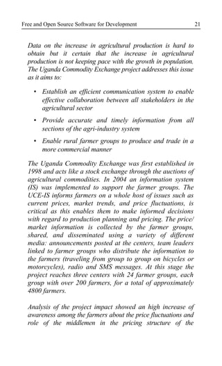 Free and Open Source Software for Development
Data on the increase in agricultural production is hard to
obtain but it certain that the increase in agricultural
production is not keeping pace with the growth in population.
The Uganda Commodity Exchange project addresses this issue
as it aims to:
Establish an efficient communication system to enable
effective collaboration between all stakeholders in the
agricultural sector
Provide accurate and timely information from all
sections of the agri-industry system
Enable rural farmer groups to produce and trade in a
more commercial manner
The Uganda Commodity Exchange was first established in
1998 and acts like a stock exchange through the auctions of
agricultural commodities. In 2004 an information system
(IS) was implemented to support the farmer groups. The
UCE-IS informs farmers on a whole host of issues such as
current prices, market trends, and price fluctuations, is
critical as this enables them to make informed decisions
with regard to production planning and pricing. The price/
market information is collected by the farmer groups,
shared, and disseminated using a variety of different
media: announcements posted at the centers, team leaders
linked to farmer groups who distribute the information to
the farmers (traveling from group to group on bicycles or
motorcycles), radio and SMS messages. At this stage the
project reaches three centers with 24 farmer groups, each
group with over 200 farmers, for a total of approximately
4800 farmers.
Analysis of the project impact showed an high increase of
awareness among the farmers about the price fluctuations and
role of the middlemen in the pricing structure of the
21
 