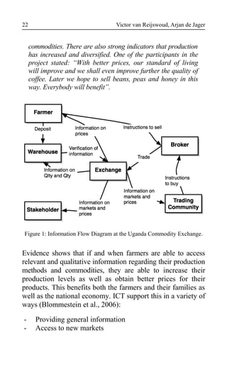 Victor van Reijswoud, Arjan de Jager
commodities. There are also strong indicators that production
has increased and diversified. One of the participants in the
project stated: “With better prices, our standard of living
will improve and we shall even improve further the quality of
coffee. Later we hope to sell beans, peas and honey in this
way. Everybody will benefit”.
Figure 1: Information Flow Diagram at the Uganda Commodity Exchange.
Evidence shows that if and when farmers are able to access
relevant and qualitative information regarding their production
methods and commodities, they are able to increase their
production levels as well as obtain better prices for their
products. This benefits both the farmers and their families as
well as the national economy. ICT support this in a variety of
ways (Blommestein et al., 2006):
- Providing general information
- Access to new markets
22
 