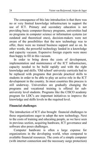 Victor van Reijswoud, Arjan de Jager
The consequence of this late introduction is that there was
no or very limited knowledge infrastructure to support the
use of ICT. Primary and secondary education is not
providing basic computer-literacy programs, universities had
no programs in computer science or information systems (or
outdated and theoretical ones), decision-makers were not
aware of the possibilities that the new technology was to
offer, there were no trained business support and so on. In
other words, the powerful technology landed in a knowledge
and capacity vacuum. Expensive foreign experts were more
than happy to fill in this vacuum.
In order to bring down the costs of development,
implementation and maintenance of the ICT infrastructure,
capacity needed to be build rapidly and with the right
knowledge and skills. 'Old school' university curricula had to
be replaced with programs that provide practical skills to
students in order to be able to play an active role in the ICT
development in the country. In most countries this process is
still underway. Universities are gradually changing the
programs and vocational training is offered for sub-
university level students. Programs like the CISCO academy
program for LDC's are important initiatives to improve the
knowledge and skills levels to the required level.
Financial challenges
The introduction of ICT also brought financial challenges to
those organizations eager to adopt the new technology. Next
to the costs of training and educating people, as we have seen
in previous section, acquiring hardware, ICT governance and
software also poses challenges.
Computer hardware is often a large expense for
organizations in the developing world, when compared to
available financial resources. The costs of a simple computer
(with internet connection and the necessary surge protection)
24
 