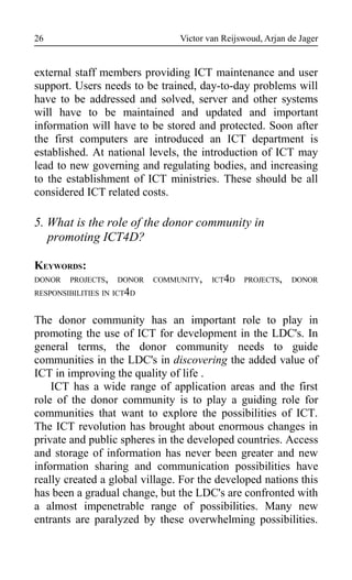 Victor van Reijswoud, Arjan de Jager
external staff members providing ICT maintenance and user
support. Users needs to be trained, day-to-day problems will
have to be addressed and solved, server and other systems
will have to be maintained and updated and important
information will have to be stored and protected. Soon after
the first computers are introduced an ICT department is
established. At national levels, the introduction of ICT may
lead to new governing and regulating bodies, and increasing
to the establishment of ICT ministries. These should be all
considered ICT related costs.
5. What is the role of the donor community in
promoting ICT4D?
KEYWORDS:
DONOR PROJECTS, DONOR COMMUNITY, ICT4D PROJECTS, DONOR
RESPONSIBILITIES IN ICT4D
The donor community has an important role to play in
promoting the use of ICT for development in the LDC's. In
general terms, the donor community needs to guide
communities in the LDC's in discovering the added value of
ICT in improving the quality of life .
ICT has a wide range of application areas and the first
role of the donor community is to play a guiding role for
communities that want to explore the possibilities of ICT.
The ICT revolution has brought about enormous changes in
private and public spheres in the developed countries. Access
and storage of information has never been greater and new
information sharing and communication possibilities have
really created a global village. For the developed nations this
has been a gradual change, but the LDC's are confronted with
a almost impenetrable range of possibilities. Many new
entrants are paralyzed by these overwhelming possibilities.
26
 