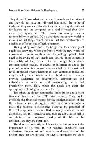 Free and Open Source Software for Development
They do not know what and where to search on the internet
and they do not have an informed idea about the range of
tools that they can use. Usually they end up using the internet
for leisure and the computer as a sophisticated (but very
expensive) typewriter. The donor community has a
responsibility to guide LDC's as novices into a new world to
make sure that they are not lost and that the investments are
used in an efficient and effective manner.
This guiding role needs to be geared to discovery of
needs and answers. When confronted with the new world of
information, communication and technology, people first
need to be aware of their needs and desired improvement in
the quality of their lives. This will range from easier
communication means, to access to information about the
price of commodities as we have seen before. At a national
level improved record-keeping of key economic indicators
may be a key need. Whatever it is, the donor will have to
provide assistance to governments, communities and
individuals in revealing and articulating needs and
prioritizing them. Only when the needs are clear the
appropriate technologies can be selected.
Too often the donor community limits its role to a mere
financial funder of the ICT infrastructure. They make
available the financial means for the implementation of the
ICT infrastructure and forget that they have to be a guide to
make the potential beneficiaries discover the potential of
ICT. This approach has resulted in many so-called 'white
elephants', i.e., ICT infrastructures that are not used or fail to
contribute to an improved quality of the life in the
communities they are meant for.
The donor community will have to be serious about the
importance of its role. ICT4D requires specialists that
understand the context and have a good overview of the
possibilities that are suitable for LDC's. Hardware that does
27
 