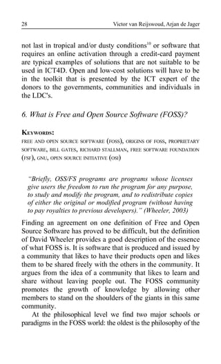 Victor van Reijswoud, Arjan de Jager
not last in tropical and/or dusty conditions10
or software that
requires an online activation through a credit-card payment
are typical examples of solutions that are not suitable to be
used in ICT4D. Open and low-cost solutions will have to be
in the toolkit that is presented by the ICT expert of the
donors to the governments, communities and individuals in
the LDC's.
6. What is Free and Open Source Software (FOSS)?
KEYWORDS:
FREE AND OPEN SOURCE SOFTWARE (FOSS), ORIGINS OF FOSS, PROPRIETARY
SOFTWARE, BILL GATES, RICHARD STALLMAN, FREE SOFTWARE FOUNDATION
(FSF), GNU, OPEN SOURCE INITIATIVE (OSI)
“Briefly, OSS/FS programs are programs whose licenses
give users the freedom to run the program for any purpose,
to study and modify the program, and to redistribute copies
of either the original or modified program (without having
to pay royalties to previous developers).” (Wheeler, 2003)
Finding an agreement on one definition of Free and Open
Source Software has proved to be difficult, but the definition
of David Wheeler provides a good description of the essence
of what FOSS is. It is software that is produced and issued by
a community that likes to have their products open and likes
them to be shared freely with the others in the community. It
argues from the idea of a community that likes to learn and
share without leaving people out. The FOSS community
promotes the growth of knowledge by allowing other
members to stand on the shoulders of the giants in this same
community.
At the philosophical level we find two major schools or
paradigms in the FOSS world: the oldest is the philosophy of the
28
 