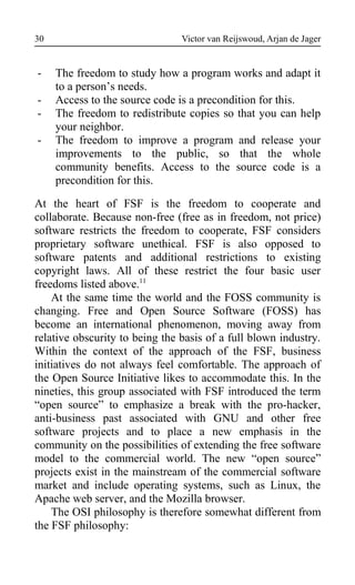 Victor van Reijswoud, Arjan de Jager
- The freedom to study how a program works and adapt it
to a person’s needs.
- Access to the source code is a precondition for this.
- The freedom to redistribute copies so that you can help
your neighbor.
- The freedom to improve a program and release your
improvements to the public, so that the whole
community benefits. Access to the source code is a
precondition for this.
At the heart of FSF is the freedom to cooperate and
collaborate. Because non-free (free as in freedom, not price)
software restricts the freedom to cooperate, FSF considers
proprietary software unethical. FSF is also opposed to
software patents and additional restrictions to existing
copyright laws. All of these restrict the four basic user
freedoms listed above.11
At the same time the world and the FOSS community is
changing. Free and Open Source Software (FOSS) has
become an international phenomenon, moving away from
relative obscurity to being the basis of a full blown industry.
Within the context of the approach of the FSF, business
initiatives do not always feel comfortable. The approach of
the Open Source Initiative likes to accommodate this. In the
nineties, this group associated with FSF introduced the term
“open source” to emphasize a break with the pro-hacker,
anti-business past associated with GNU and other free
software projects and to place a new emphasis in the
community on the possibilities of extending the free software
model to the commercial world. The new “open source”
projects exist in the mainstream of the commercial software
market and include operating systems, such as Linux, the
Apache web server, and the Mozilla browser.
The OSI philosophy is therefore somewhat different from
the FSF philosophy:
30
 