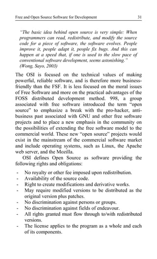 Free and Open Source Software for Development
“The basic idea behind open source is very simple: When
programmers can read, redistribute, and modify the source
code for a piece of software, the software evolves. People
improve it, people adapt it, people fix bugs. And this can
happen at a speed that, if one is used to the slow pace of
conventional software development, seems astonishing.”
(Wong, Sayo, 2003)
The OSI is focused on the technical values of making
powerful, reliable software, and is therefore more business-
friendly than the FSF. It is less focused on the moral issues
of Free Software and more on the practical advantages of the
FOSS distributed development method. 998, a group
associated with free software introduced the term “open
source” to emphasize a break with the pro-hacker, anti-
business past associated with GNU and other free software
projects and to place a new emphasis in the community on
the possibilities of extending the free software model to the
commercial world. These new “open source” projects would
exist in the mainstream of the commercial software market
and include operating systems, such as Linux, the Apache
web server, and the Mozilla.
OSI defines Open Source as software providing the
following rights and obligations:
- No royalty or other fee imposed upon redistribution.
- Availability of the source code.
- Right to create modifications and derivative works.
- May require modified versions to be distributed as the
original version plus patches.
- No discrimination against persons or groups.
- No discrimination against fields of endeavour.
- All rights granted must flow through to/with redistributed
versions.
- The license applies to the program as a whole and each
of its components.
31
 