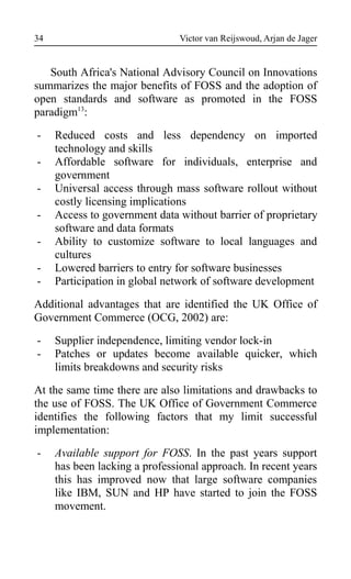 Victor van Reijswoud, Arjan de Jager
South Africa's National Advisory Council on Innovations
summarizes the major benefits of FOSS and the adoption of
open standards and software as promoted in the FOSS
paradigm13
:
- Reduced costs and less dependency on imported
technology and skills
- Affordable software for individuals, enterprise and
government
- Universal access through mass software rollout without
costly licensing implications
- Access to government data without barrier of proprietary
software and data formats
- Ability to customize software to local languages and
cultures
- Lowered barriers to entry for software businesses
- Participation in global network of software development
Additional advantages that are identified the UK Office of
Government Commerce (OCG, 2002) are:
- Supplier independence, limiting vendor lock-in
- Patches or updates become available quicker, which
limits breakdowns and security risks
At the same time there are also limitations and drawbacks to
the use of FOSS. The UK Office of Government Commerce
identifies the following factors that my limit successful
implementation:
- Available support for FOSS. In the past years support
has been lacking a professional approach. In recent years
this has improved now that large software companies
like IBM, SUN and HP have started to join the FOSS
movement.
34
 