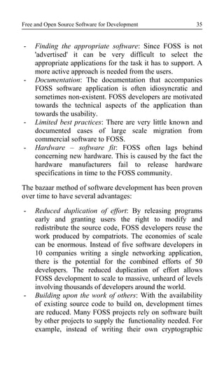 Free and Open Source Software for Development
- Finding the appropriate software: Since FOSS is not
'advertised' it can be very difficult to select the
appropriate applications for the task it has to support. A
more active approach is needed from the users.
- Documentation: The documentation that accompanies
FOSS software application is often idiosyncratic and
sometimes non-existent. FOSS developers are motivated
towards the technical aspects of the application than
towards the usability.
- Limited best practices: There are very little known and
documented cases of large scale migration from
commercial software to FOSS.
- Hardware – software fit: FOSS often lags behind
concerning new hardware. This is caused by the fact the
hardware manufacturers fail to release hardware
specifications in time to the FOSS community.
The bazaar method of software development has been proven
over time to have several advantages:
- Reduced duplication of effort: By releasing programs
early and granting users the right to modify and
redistribute the source code, FOSS developers reuse the
work produced by compatriots. The economies of scale
can be enormous. Instead of five software developers in
10 companies writing a single networking application,
there is the potential for the combined efforts of 50
developers. The reduced duplication of effort allows
FOSS development to scale to massive, unheard of levels
involving thousands of developers around the world.
- Building upon the work of others: With the availability
of existing source code to build on, development times
are reduced. Many FOSS projects rely on software built
by other projects to supply the functionality needed. For
example, instead of writing their own cryptographic
35
 