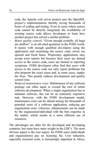 Victor van Reijswoud, Arjan de Jager
code, the Apache web server project uses the OpenSSL
project’s implementation, thereby saving thousands of
hours of coding and testing. Even in cases where source
code cannot be directly integrated, the availability of
existing source code allows developers to learn how
another project has solved a similar problem.
- Better quality control: “Given enough eyeballs, all bugs
are shallow” is an oft-cited quotation in the FOSS world.
It means with enough qualified developers using the
application and examining the source code, errors are
spotted and fixed faster. Proprietary applications may
accept error reports but because their users are denied
access to the source code, users are limited to reporting
symptoms. FOSS developers often find that users with
access to the source code not only report problems but
also pinpoint the exact cause and, in some cases, supply
the fixes. This greatly reduces development and quality
control time.
- Reduced maintenance costs: Maintenance of any software
package can often equal or exceed the cost of initial
software development. When a single organization has to
maintain software, this can be an extremely expensive
task. However, with the FOSS development model,
maintenance costs can be shared among the thousands of
potential users of a software application, reducing per
organization costs. Likewise, enhancements can be made
by the organization/individual with the best expertise in
the matter, which results in a more efficient use of
resources.
The advantages are alike for the developed and developing
countries, but some have more weight in the LDC's. The most
obvious aspect is the cost aspect, for FOSS users (individuals
and organizations) pay no licensing fee. Cost reduction,
especially recurrent costs, is increasingly important in Africa,
36
 