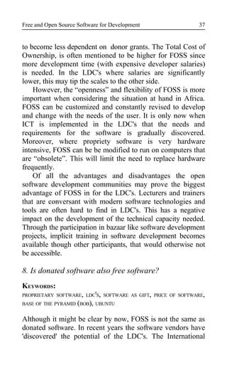 Free and Open Source Software for Development
to become less dependent on donor grants. The Total Cost of
Ownership, is often mentioned to be higher for FOSS since
more development time (with expensive developer salaries)
is needed. In the LDC's where salaries are significantly
lower, this may tip the scales to the other side.
However, the “openness” and flexibility of FOSS is more
important when considering the situation at hand in Africa.
FOSS can be customized and constantly revised to develop
and change with the needs of the user. It is only now when
ICT is implemented in the LDC's that the needs and
requirements for the software is gradually discovered.
Moreover, where propriety software is very hardware
intensive, FOSS can be be modified to run on computers that
are “obsolete”. This will limit the need to replace hardware
frequently.
Of all the advantages and disadvantages the open
software development communities may prove the biggest
advantage of FOSS in for the LDC's. Lecturers and trainers
that are conversant with modern software technologies and
tools are often hard to find in LDC's. This has a negative
impact on the development of the technical capacity needed.
Through the participation in bazaar like software development
projects, implicit training in software development becomes
available though other participants, that would otherwise not
be accessible.
8. Is donated software also free software?
KEYWORDS:
PROPRIETARY SOFTWARE, LDC'S, SOFTWARE AS GIFT, PRICE OF SOFTWARE,
BASE OF THE PYRAMID (BOB), UBUNTU
Although it might be clear by now, FOSS is not the same as
donated software. In recent years the software vendors have
'discovered' the potential of the LDC's. The International
37
 