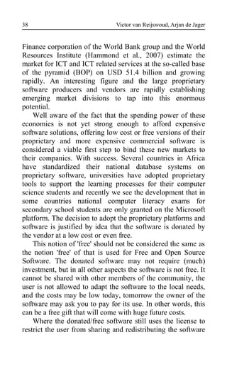 Victor van Reijswoud, Arjan de Jager
Finance corporation of the World Bank group and the World
Resources Institute (Hammond et al., 2007) estimate the
market for ICT and ICT related services at the so-called base
of the pyramid (BOP) on USD 51.4 billion and growing
rapidly. An interesting figure and the large proprietary
software producers and vendors are rapidly establishing
emerging market divisions to tap into this enormous
potential.
Well aware of the fact that the spending power of these
economies is not yet strong enough to afford expensive
software solutions, offering low cost or free versions of their
proprietary and more expensive commercial software is
considered a viable first step to bind these new markets to
their companies. With success. Several countries in Africa
have standardized their national database systems on
proprietary software, universities have adopted proprietary
tools to support the learning processes for their computer
science students and recently we see the development that in
some countries national computer literacy exams for
secondary school students are only granted on the Microsoft
platform. The decision to adopt the proprietary platforms and
software is justified by idea that the software is donated by
the vendor at a low cost or even free.
This notion of 'free' should not be considered the same as
the notion 'free' of that is used for Free and Open Source
Software. The donated software may not require (much)
investment, but in all other aspects the software is not free. It
cannot be shared with other members of the community, the
user is not allowed to adapt the software to the local needs,
and the costs may be low today, tomorrow the owner of the
software may ask you to pay for its use. In other words, this
can be a free gift that will come with huge future costs.
Where the donated/free software still uses the license to
restrict the user from sharing and redistributing the software
38
 