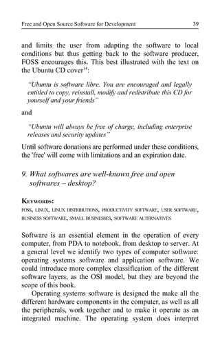 Free and Open Source Software for Development
and limits the user from adapting the software to local
conditions but thus getting back to the software producer,
FOSS encourages this. This best illustrated with the text on
the Ubuntu CD cover14
:
“Ubuntu is software libre. You are encouraged and legally
entitled to copy, reinstall, modify and redistribute this CD for
yourself and your friends”
and
“Ubuntu will always be free of charge, including enterprise
releases and security updates”
Until software donations are performed under these conditions,
the 'free' will come with limitations and an expiration date.
9. What softwares are well-known free and open
softwares – desktop?
KEYWORDS:
FOSS, LINUX, LINUX DISTRIBUTIONS, PRODUCTIVITY SOFTWARE, USER SOFTWARE,
BUSINESS SOFTWARE, SMALL BUSINESSES, SOFTWARE ALTERNATIVES
Software is an essential element in the operation of every
computer, from PDA to notebook, from desktop to server. At
a general level we identify two types of computer software:
operating systems software and application software. We
could introduce more complex classification of the different
software layers, as the OSI model, but they are beyond the
scope of this book.
Operating systems software is designed the make all the
different hardware components in the computer, as well as all
the peripherals, work together and to make it operate as an
integrated machine. The operating system does interpret
39
 