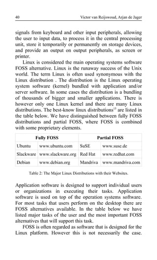 Victor van Reijswoud, Arjan de Jager
signals from keyboard and other input peripherals, allowing
the user to input data, to process it in the central processing
unit, store it temporarily or permanently on storage devices,
and provide an output on output peripherals, as screen or
printer.
Linux is considered the main operating systems software
FOSS alternative. Linux is the runaway success of the Unix
world. The term Linux is often used synonymous with the
Linux distribution . The distribution is the Linux operating
system software (kernel) bundled with application and/or
server software. In some cases the distribution is a bundling
of thousands of bigger and smaller applications. There is
however only one Linux kernel and there are many Linux
distributions. The best-know linux distributions15
are listed in
the table below. We have distinguished between fully FOSS
distributions and partial FOSS, where FOSS is combined
with some proprietary elements.
Fully FOSS Partial FOSS
Ubuntu www.ubuntu.com SuSE www.suse.de
Slackware www.slackware.org Red Hat www.redhat.com
Debian www.debian.org Mandriva www.mandriva.com
Table 2: The Major Linux Distributions with their Websites.
Application software is designed to support individual users
or organizations in executing their tasks. Application
software is used on top of the operation systems software.
For most tasks that users perform on the desktop there are
FOSS alternatives available. In the table below we have
listed major tasks of the user and the most important FOSS
alternatives that will support this task.
FOSS is often regarded as software that is designed for the
Linux platform. However this is not necessarily the case.
40
 