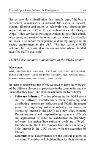 Free and Open Source Software for Development
Server provide a distribution that installs out-of-the-box a
webserver, a mailserver, a network file server, a firewall,
content filtering and more. A relatively new direction for
organizations in LDC is to use web-services like Google
Apps.17
This service allows organizations to host their email,
webserver, and most of the other services above for virtually
no costs. The server management is done by Google in an
secure environment in the USA. This not really a FOSS
solution, but very useful in an environment where limited
qualified staff is available.
11. Who are the main stakeholders in the FOSS arena?
KEYWORDS:
FOSS, STAKEHOLDER ANALYSIS, SOFTWARE INDUSTRY, GOVERNMENT,
DONOR COMMUNITY, LOCAL SOFTWARE INDUSTRY, CIVIL SOCIETY, LOCAL
BUSINESS COMMUNITY, EDUCATIONAL INSTITUTIONS
In order to understand the FOSS we need to have an overview
of the different players that participate in the community and the
stakes that they have. The main stakeholders are listed below:
- Software industry: The key players in the FOSS arena
are the software manufacturers, both producing and
distributing proprietary software and FOSS. In recent
years, the proprietary software industry has shown an
increasing interest in the LDC's as a new sales frontier.
Decision-makers and responsible government officials
are approached in order to standardize on propriety
software. Interesting 'free software' deals are offered.
Unfortunately, the FOSS vendors have shown relatively
little interest in the LDC market, with the exception of
Ubuntu.
- Governments: Governments are the central players in
the arena. The other stakeholders fight for their attention
45
 