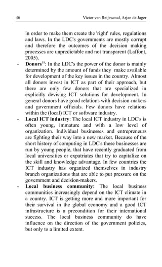 Victor van Reijswoud, Arjan de Jager
in order to make them create the 'right' rules, regulations
and laws. In the LDC's governments are mostly corrupt
and therefore the outcomes of the decision making
processes are unpredictable and not transparent (Laffont,
2005).
- Donors18
: In the LDC's the power of the donor is mainly
determined by the amount of funds they make available
for development of the key issues in the country. Almost
all donors invest in ICT as part of their approach, but
there are only few donors that are specialized in
explicitly devising ICT solutions for development. In
general donors have good relations with decision-makers
and government officials. Few donors have relations
within the (local) ICT or software industry.
- Local ICT industry: The local ICT industry in LDC's is
often young, immature and with a low level of
organization. Individual businesses and entrepreneurs
are fighting their way into a new market. Because of the
short history of computing in LDC's these businesses are
run by young people, that have recently graduated from
local universities or expatriates that try to capitalize on
the skill and knowledge advantage. In few countries the
ICT industry has organized themselves in industry
branch organizations that are able to put pressure on the
government and decision-makers.
- Local business community: The local business
communities increasingly depend on the ICT climate in
a country. ICT is getting more and more important for
their survival in the global economy and a good ICT
infrastructure is a precondition for their international
success. The local business community do have
influence on the direction of the government policies,
but only to a limited extent.
46
 