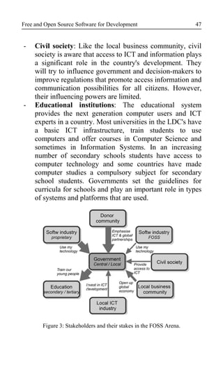Free and Open Source Software for Development
- Civil society: Like the local business community, civil
society is aware that access to ICT and information plays
a significant role in the country's development. They
will try to influence government and decision-makers to
improve regulations that promote access information and
communication possibilities for all citizens. However,
their influencing powers are limited.
- Educational institutions: The educational system
provides the next generation computer users and ICT
experts in a country. Most universities in the LDC's have
a basic ICT infrastructure, train students to use
computers and offer courses in Computer Science and
sometimes in Information Systems. In an increasing
number of secondary schools students have access to
computer technology and some countries have made
computer studies a compulsory subject for secondary
school students. Governments set the guidelines for
curricula for schools and play an important role in types
of systems and platforms that are used.
Figure 3: Stakeholders and their stakes in the FOSS Arena.
47
 