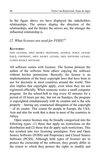 Victor van Reijswoud, Arjan de Jager
In the figure above we have displayed the stakeholders
relationships. The arrows display the direction of the
relationships, and the thicker the arrows are, the stronger the
influential relationship is.
12. What licenses are used for FOSS?19
KEYWORDS:
FOSS LICENSES, OPEN SOURCE DEFINITION, GENERAL PUBLIC LICENSE
(GPL), COPYRIGHT, OPEN SOURCE LICENSE, FREE SOFTWARE LICENSE,
CLOSED SOURCE SOFTWARE
All software comes with licenses. The license protects the
author of the software from others copying the software
without his/her permission. Basically the license is an
implementation of the basic copyright laws that have been in
use for decennia in most countries around the world. This
also implies that copyrights apply, even when they are not
registered officially. When someone writes a small computer
program for the school-bell to ring every 45 minutes for a
period of 10 hours per day, but not on Sundays, the program
is copyrighted simultaneously with its creation and is the sole
property – barring any contractual abrogation of the copyright
– of its creator. This counts for people in Europe, the USA,
Asia and also for work that is done in most of the countries in
Africa.
Open source licenses may be broadly categorized into the
following types: (1) those that apply no restrictions on the
distribution and (2) those that do apply such restrictions. This
has resulted into two licensing paradigms: Free and Open
Source Software (FOSS) and Proprietary and Closed Source
Software (PCSS). Although both types of licenses are to
protect the ownership of the software, they greatly differ in
the extent to which they protect the rights to modify and
48
 