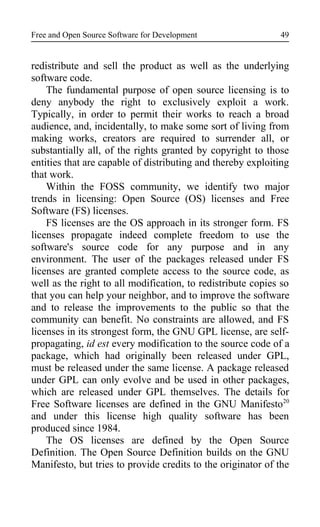Free and Open Source Software for Development
redistribute and sell the product as well as the underlying
software code.
The fundamental purpose of open source licensing is to
deny anybody the right to exclusively exploit a work.
Typically, in order to permit their works to reach a broad
audience, and, incidentally, to make some sort of living from
making works, creators are required to surrender all, or
substantially all, of the rights granted by copyright to those
entities that are capable of distributing and thereby exploiting
that work.
Within the FOSS community, we identify two major
trends in licensing: Open Source (OS) licenses and Free
Software (FS) licenses.
FS licenses are the OS approach in its stronger form. FS
licenses propagate indeed complete freedom to use the
software's source code for any purpose and in any
environment. The user of the packages released under FS
licenses are granted complete access to the source code, as
well as the right to all modification, to redistribute copies so
that you can help your neighbor, and to improve the software
and to release the improvements to the public so that the
community can benefit. No constraints are allowed, and FS
licenses in its strongest form, the GNU GPL license, are self-
propagating, id est every modification to the source code of a
package, which had originally been released under GPL,
must be released under the same license. A package released
under GPL can only evolve and be used in other packages,
which are released under GPL themselves. The details for
Free Software licenses are defined in the GNU Manifesto20
and under this license high quality software has been
produced since 1984.
The OS licenses are defined by the Open Source
Definition. The Open Source Definition builds on the GNU
Manifesto, but tries to provide credits to the originator of the
49
 