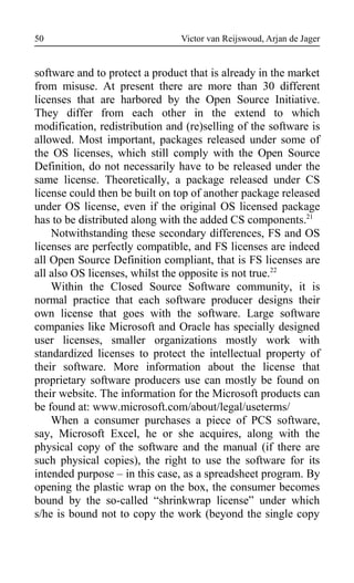 Victor van Reijswoud, Arjan de Jager
software and to protect a product that is already in the market
from misuse. At present there are more than 30 different
licenses that are harbored by the Open Source Initiative.
They differ from each other in the extend to which
modification, redistribution and (re)selling of the software is
allowed. Most important, packages released under some of
the OS licenses, which still comply with the Open Source
Definition, do not necessarily have to be released under the
same license. Theoretically, a package released under CS
license could then be built on top of another package released
under OS license, even if the original OS licensed package
has to be distributed along with the added CS components.21
Notwithstanding these secondary differences, FS and OS
licenses are perfectly compatible, and FS licenses are indeed
all Open Source Definition compliant, that is FS licenses are
all also OS licenses, whilst the opposite is not true.22
Within the Closed Source Software community, it is
normal practice that each software producer designs their
own license that goes with the software. Large software
companies like Microsoft and Oracle has specially designed
user licenses, smaller organizations mostly work with
standardized licenses to protect the intellectual property of
their software. More information about the license that
proprietary software producers use can mostly be found on
their website. The information for the Microsoft products can
be found at: www.microsoft.com/about/legal/useterms/
When a consumer purchases a piece of PCS software,
say, Microsoft Excel, he or she acquires, along with the
physical copy of the software and the manual (if there are
such physical copies), the right to use the software for its
intended purpose – in this case, as a spreadsheet program. By
opening the plastic wrap on the box, the consumer becomes
bound by the so-called “shrinkwrap license” under which
s/he is bound not to copy the work (beyond the single copy
50
 