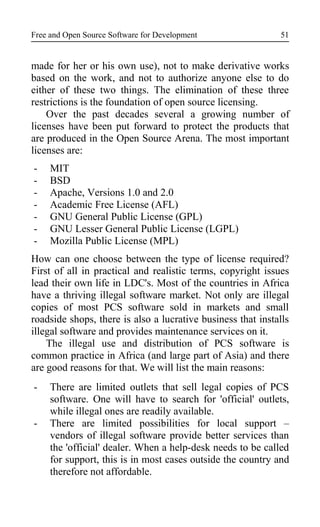 Free and Open Source Software for Development
made for her or his own use), not to make derivative works
based on the work, and not to authorize anyone else to do
either of these two things. The elimination of these three
restrictions is the foundation of open source licensing.
Over the past decades several a growing number of
licenses have been put forward to protect the products that
are produced in the Open Source Arena. The most important
licenses are:
- MIT
- BSD
- Apache, Versions 1.0 and 2.0
- Academic Free License (AFL)
- GNU General Public License (GPL)
- GNU Lesser General Public License (LGPL)
- Mozilla Public License (MPL)
How can one choose between the type of license required?
First of all in practical and realistic terms, copyright issues
lead their own life in LDC's. Most of the countries in Africa
have a thriving illegal software market. Not only are illegal
copies of most PCS software sold in markets and small
roadside shops, there is also a lucrative business that installs
illegal software and provides maintenance services on it.
The illegal use and distribution of PCS software is
common practice in Africa (and large part of Asia) and there
are good reasons for that. We will list the main reasons:
- There are limited outlets that sell legal copies of PCS
software. One will have to search for 'official' outlets,
while illegal ones are readily available.
- There are limited possibilities for local support –
vendors of illegal software provide better services than
the 'official' dealer. When a help-desk needs to be called
for support, this is in most cases outside the country and
therefore not affordable.
51
 