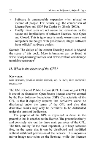Victor van Reijswoud, Arjan de Jager
- Software is unreasonably expensive when related to
income of people. For details, e.g. the comparison of
License Fees and GDP Per Capita by Ghosh (2003).
- Finally, most users are not aware and education on the
nature and implications of software licenses, both Open
and Closed. This is ignorance is made worse since most
computers are bought with pre-installed illegal software
from 'official' hardware dealers.
Second: The choice of the correct licensing model is beyond
the scope of this book. More information can be found at
www.fsf.org/licensing/licenses and www.croftsoft.com/library/
tutorials/opensource/
13. What is the essence of the GPL?
KEYWORDS:
FOSS LICENSES, GENERAL PUBLIC LICENSE, GPL IN LDC'S, FREE SOFTWARE
FOUNDATION
The GNU General Public License (GPL License or just GPL)
is one of the foundation Open Source licenses and was created
by the Free Software Foundation (FSF). Characteristic of the
GPL is that it explicitly requires that derivative works be
distributed under the terms of the GPL and also that
derivative works may only be permitted to be distributed
under the terms of the license.
The purpose of the GPL is explained in detail in the
preamble that is attached to the license. The preamble clearly
and concisely sets out the three main purposes of the GPL.
The first, and by far the most important, is to keep software
free, in the sense that it can be distributed and modified
without additional permission of the licensor. This imposes a
mirror-image restriction on the licensee: while the licensee
52
 
