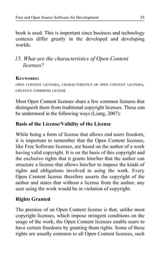 Free and Open Source Software for Development
book is used. This is important since business and technology
contexts differ greatly in the developed and developing
worlds.
15. What are the characteristics of Open Content
licenses?
KEYWORDS:
OPEN CONTENT LICENSES, CHARACTERISTICS OF OPEN CONTENT LICENSES,
CREATIVE COMMONS LICENSE
Most Open Content licenses share a few common features that
distinguish them from traditional copyright licenses. These can
be understood in the following ways (Liang, 2007):
Basis of the License/Validity of the License
While being a form of license that allows end users freedom,
it is important to remember that the Open Content licenses,
like Free Software licenses, are based on the author of a work
having valid copyright. It is on the basis of this copyright and
the exclusive rights that it grants him/her that the author can
structure a license that allows him/her to impose the kinds of
rights and obligations involved in using the work. Every
Open Content license therefore asserts the copyright of the
author and states that without a license from the author, any
user using the work would be in violation of copyright.
Rights Granted
The premise of an Open Content license is that, unlike most
copyright licenses, which impose stringent conditions on the
usage of the work, the Open Content licenses enable users to
have certain freedoms by granting them rights. Some of these
rights are usually common to all Open Content licenses, such
55
 