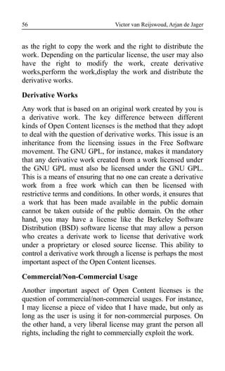 Victor van Reijswoud, Arjan de Jager
as the right to copy the work and the right to distribute the
work. Depending on the particular license, the user may also
have the right to modify the work, create derivative
works,perform the work,display the work and distribute the
derivative works.
Derivative Works
Any work that is based on an original work created by you is
a derivative work. The key difference between different
kinds of Open Content licenses is the method that they adopt
to deal with the question of derivative works. This issue is an
inheritance from the licensing issues in the Free Software
movement. The GNU GPL, for instance, makes it mandatory
that any derivative work created from a work licensed under
the GNU GPL must also be licensed under the GNU GPL.
This is a means of ensuring that no one can create a derivative
work from a free work which can then be licensed with
restrictive terms and conditions. In other words, it ensures that
a work that has been made available in the public domain
cannot be taken outside of the public domain. On the other
hand, you may have a license like the Berkeley Software
Distribution (BSD) software license that may allow a person
who creates a derivate work to license that derivative work
under a proprietary or closed source license. This ability to
control a derivative work through a license is perhaps the most
important aspect of the Open Content licenses.
Commercial/Non-Commercial Usage
Another important aspect of Open Content licenses is the
question of commercial/non-commercial usages. For instance,
I may license a piece of video that I have made, but only as
long as the user is using it for non-commercial purposes. On
the other hand, a very liberal license may grant the person all
rights, including the right to commercially exploit the work.
56
 