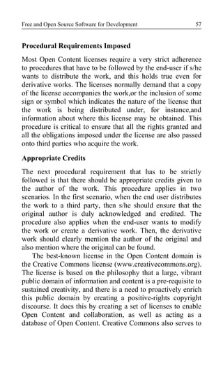 Free and Open Source Software for Development
Procedural Requirements Imposed
Most Open Content licenses require a very strict adherence
to procedures that have to be followed by the end-user if s/he
wants to distribute the work, and this holds true even for
derivative works. The licenses normally demand that a copy
of the license accompanies the work,or the inclusion of some
sign or symbol which indicates the nature of the license that
the work is being distributed under, for instance,and
information about where this license may be obtained. This
procedure is critical to ensure that all the rights granted and
all the obligations imposed under the license are also passed
onto third parties who acquire the work.
Appropriate Credits
The next procedural requirement that has to be strictly
followed is that there should be appropriate credits given to
the author of the work. This procedure applies in two
scenarios. In the first scenario, when the end user distributes
the work to a third party, then s/he should ensure that the
original author is duly acknowledged and credited. The
procedure also applies when the end-user wants to modify
the work or create a derivative work. Then, the derivative
work should clearly mention the author of the original and
also mention where the original can be found.
The best-known license in the Open Content domain is
the Creative Commons license (www.creativecommons.org).
The license is based on the philosophy that a large, vibrant
public domain of information and content is a pre-requisite to
sustained creativity, and there is a need to proactively enrich
this public domain by creating a positive-rights copyright
discourse. It does this by creating a set of licenses to enable
Open Content and collaboration, as well as acting as a
database of Open Content. Creative Commons also serves to
57
 
