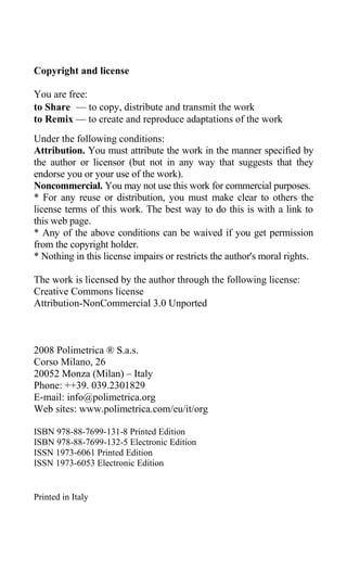 Copyright and license
You are free:
to Share — to copy, distribute and transmit the work
to Remix — to create and reproduce adaptations of the work
Under the following conditions:
Attribution. You must attribute the work in the manner specified by
the author or licensor (but not in any way that suggests that they
endorse you or your use of the work).
Noncommercial. You may not use this work for commercial purposes.
* For any reuse or distribution, you must make clear to others the
license terms of this work. The best way to do this is with a link to
this web page.
* Any of the above conditions can be waived if you get permission
from the copyright holder.
* Nothing in this license impairs or restricts the author's moral rights.
The work is licensed by the author through the following license:
Creative Commons license
Attribution-NonCommercial 3.0 Unported
2008 Polimetrica ® S.a.s.
Corso Milano, 26
20052 Monza (Milan) – Italy
Phone: ++39. 039.2301829
E-mail: info@polimetrica.org
Web sites: www.polimetrica.com/eu/it/org
ISBN 978-88-7699-131-8 Printed Edition
ISBN 978-88-7699-132-5 Electronic Edition
ISSN 1973-6061 Printed Edition
ISSN 1973-6053 Electronic Edition
Printed in Italy
 