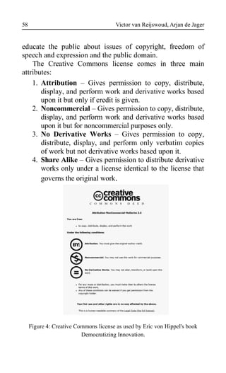 Victor van Reijswoud, Arjan de Jager
educate the public about issues of copyright, freedom of
speech and expression and the public domain.
The Creative Commons license comes in three main
attributes:
1. Attribution – Gives permission to copy, distribute,
display, and perform work and derivative works based
upon it but only if credit is given.
2. Noncommercial – Gives permission to copy, distribute,
display, and perform work and derivative works based
upon it but for noncommercial purposes only.
3. No Derivative Works – Gives permission to copy,
distribute, display, and perform only verbatim copies
of work but not derivative works based upon it.
4. Share Alike – Gives permission to distribute derivative
works only under a license identical to the license that
governs the original work.
Figure 4: Creative Commons license as used by Eric von Hippel's book
Democratizing Innovation.
58
 