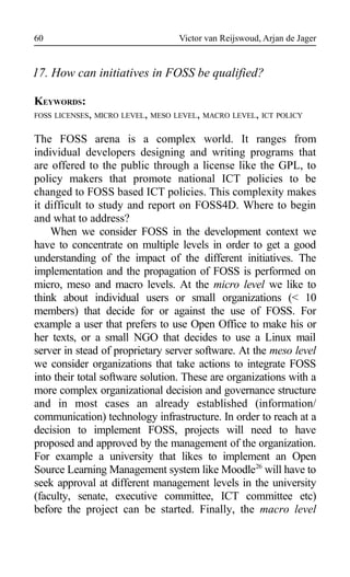 Victor van Reijswoud, Arjan de Jager
17. How can initiatives in FOSS be qualified?
KEYWORDS:
FOSS LICENSES, MICRO LEVEL, MESO LEVEL, MACRO LEVEL, ICT POLICY
The FOSS arena is a complex world. It ranges from
individual developers designing and writing programs that
are offered to the public through a license like the GPL, to
policy makers that promote national ICT policies to be
changed to FOSS based ICT policies. This complexity makes
it difficult to study and report on FOSS4D. Where to begin
and what to address?
When we consider FOSS in the development context we
have to concentrate on multiple levels in order to get a good
understanding of the impact of the different initiatives. The
implementation and the propagation of FOSS is performed on
micro, meso and macro levels. At the micro level we like to
think about individual users or small organizations (< 10
members) that decide for or against the use of FOSS. For
example a user that prefers to use Open Office to make his or
her texts, or a small NGO that decides to use a Linux mail
server in stead of proprietary server software. At the meso level
we consider organizations that take actions to integrate FOSS
into their total software solution. These are organizations with a
more complex organizational decision and governance structure
and in most cases an already established (information/
communication) technology infrastructure. In order to reach at a
decision to implement FOSS, projects will need to have
proposed and approved by the management of the organization.
For example a university that likes to implement an Open
Source Learning Management system like Moodle26
will have to
seek approval at different management levels in the university
(faculty, senate, executive committee, ICT committee etc)
before the project can be started. Finally, the macro level
60
 