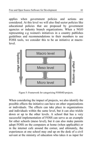 Free and Open Source Software for Development
applies when government policies and actions are
considered. At this level we will also find sector policies like
educational policies that are proposed by government
agencies or industry branch organizations. When a NGO
representing e.g women's initiatives in a country publishes
guidelines and recommendations to their members to use
FOSS tools, we consider this to be an initiative at macro-
level.
Figure 5: Framework for categorizing FOSS4D projects.
When considering the impact of projects, we also identify the
possible effects the initiative can have on other organizations
or individuals. The effects can take place in organizations
and individuals within the same level, but it can also trickle
down or up to the other levels. A school that has a very
successful implementation of FOSS can serve as an example
for other schools (meso level), but it can also make parents
adopt FOSS on the computers at home (when applicable) or
in the internet cafe around the corner, and ultimately, the
experiences at one school may end up on the desk of a civil
servant at the ministry of education who takes it as input for
Micro level
Meso level
Macro level
Topdowneffect
Bottomupeffect
61
 