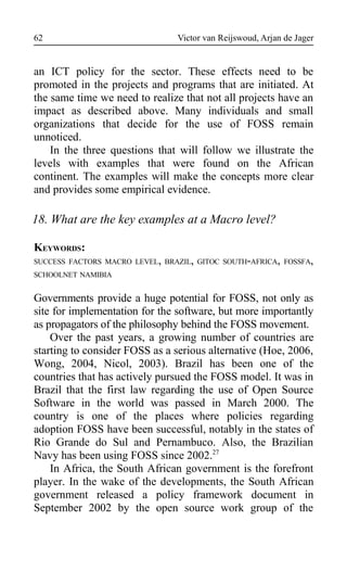 Victor van Reijswoud, Arjan de Jager
an ICT policy for the sector. These effects need to be
promoted in the projects and programs that are initiated. At
the same time we need to realize that not all projects have an
impact as described above. Many individuals and small
organizations that decide for the use of FOSS remain
unnoticed.
In the three questions that will follow we illustrate the
levels with examples that were found on the African
continent. The examples will make the concepts more clear
and provides some empirical evidence.
18. What are the key examples at a Macro level?
KEYWORDS:
SUCCESS FACTORS MACRO LEVEL, BRAZIL, GITOC SOUTH-AFRICA, FOSSFA,
SCHOOLNET NAMIBIA
Governments provide a huge potential for FOSS, not only as
site for implementation for the software, but more importantly
as propagators of the philosophy behind the FOSS movement.
Over the past years, a growing number of countries are
starting to consider FOSS as a serious alternative (Hoe, 2006,
Wong, 2004, Nicol, 2003). Brazil has been one of the
countries that has actively pursued the FOSS model. It was in
Brazil that the first law regarding the use of Open Source
Software in the world was passed in March 2000. The
country is one of the places where policies regarding
adoption FOSS have been successful, notably in the states of
Rio Grande do Sul and Pernambuco. Also, the Brazilian
Navy has been using FOSS since 2002.27
In Africa, the South African government is the forefront
player. In the wake of the developments, the South African
government released a policy framework document in
September 2002 by the open source work group of the
62
 
