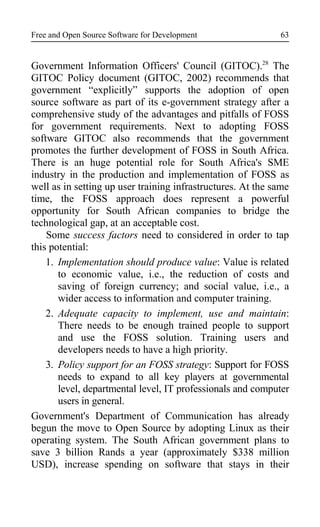 Free and Open Source Software for Development
Government Information Officers' Council (GITOC).28
The
GITOC Policy document (GITOC, 2002) recommends that
government “explicitly” supports the adoption of open
source software as part of its e-government strategy after a
comprehensive study of the advantages and pitfalls of FOSS
for government requirements. Next to adopting FOSS
software GITOC also recommends that the government
promotes the further development of FOSS in South Africa.
There is an huge potential role for South Africa's SME
industry in the production and implementation of FOSS as
well as in setting up user training infrastructures. At the same
time, the FOSS approach does represent a powerful
opportunity for South African companies to bridge the
technological gap, at an acceptable cost.
Some success factors need to considered in order to tap
this potential:
1. Implementation should produce value: Value is related
to economic value, i.e., the reduction of costs and
saving of foreign currency; and social value, i.e., a
wider access to information and computer training.
2. Adequate capacity to implement, use and maintain:
There needs to be enough trained people to support
and use the FOSS solution. Training users and
developers needs to have a high priority.
3. Policy support for an FOSS strategy: Support for FOSS
needs to expand to all key players at governmental
level, departmental level, IT professionals and computer
users in general.
Government's Department of Communication has already
begun the move to Open Source by adopting Linux as their
operating system. The South African government plans to
save 3 billion Rands a year (approximately $338 million
USD), increase spending on software that stays in their
63
 
