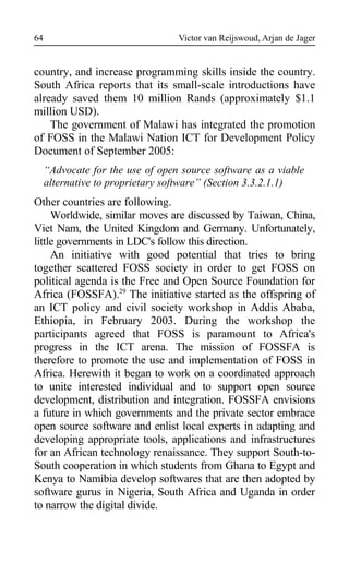 Victor van Reijswoud, Arjan de Jager
country, and increase programming skills inside the country.
South Africa reports that its small-scale introductions have
already saved them 10 million Rands (approximately $1.1
million USD).
The government of Malawi has integrated the promotion
of FOSS in the Malawi Nation ICT for Development Policy
Document of September 2005:
“Advocate for the use of open source software as a viable
alternative to proprietary software” (Section 3.3.2.1.1)
Other countries are following.
Worldwide, similar moves are discussed by Taiwan, China,
Viet Nam, the United Kingdom and Germany. Unfortunately,
little governments in LDC's follow this direction.
An initiative with good potential that tries to bring
together scattered FOSS society in order to get FOSS on
political agenda is the Free and Open Source Foundation for
Africa (FOSSFA).29
The initiative started as the offspring of
an ICT policy and civil society workshop in Addis Ababa,
Ethiopia, in February 2003. During the workshop the
participants agreed that FOSS is paramount to Africa's
progress in the ICT arena. The mission of FOSSFA is
therefore to promote the use and implementation of FOSS in
Africa. Herewith it began to work on a coordinated approach
to unite interested individual and to support open source
development, distribution and integration. FOSSFA envisions
a future in which governments and the private sector embrace
open source software and enlist local experts in adapting and
developing appropriate tools, applications and infrastructures
for an African technology renaissance. They support South-to-
South cooperation in which students from Ghana to Egypt and
Kenya to Namibia develop softwares that are then adopted by
software gurus in Nigeria, South Africa and Uganda in order
to narrow the digital divide.
64
 
