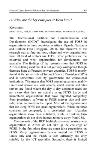 Free and Open Source Software for Development
19. What are the key examples at Meso level?
KEYWORDS:
MESO LEVEL, IICD, UGANDA MARTYRS UNIVERSITY, SCHOOLNET NAMIBIA
The International Institute for Communication and
Development (IICD)30
, investigated the use of FOSS in
organizations in three countries in Africa: Uganda, Tanzania
and Burkina Faso (Bruggink, 2003). The objective of the
research was to find out how, where and why organizations
from all kind of sectors use FOSS, what problems can be
observed and what opportunities for development are
available. The findings of the research show that FOSS in
Africa is being used, but it is not yet very widespread though
there are huge differences between countries. FOSS is mostly
found at the server side of Internet Service Providers (ISP's)
and is sometimes used by government and educational
institutions. This means that FOSS operating systems, mainly
Linux and derivatives, web servers, email servers and files
servers are found where the day-to-day computer users are
not aware that they are actually using FOSS. Large and
hierarchical organizations that have migrated completely
from proprietary software to FOSS (server side and user
side) were not noted in the report. Most of the organizations
that are using FOSS are small organizations. When the three
countries are compared, it is concluded that Ugandan
organizations show most initiatives, while in Burkina Faso
organizations do not show interest to move away from CSS.
The research of the IICD highlighted several reasons why
organizations in Africa do not take up the challenge of
FOSS. In the first place there are some false perceptions on
FOSS. Many organizations believe indeed that FOSS is
Linux only and that FOSS is user unfriendly and only
suitable for the ICT specialist. Secondly, there is limited
65
 