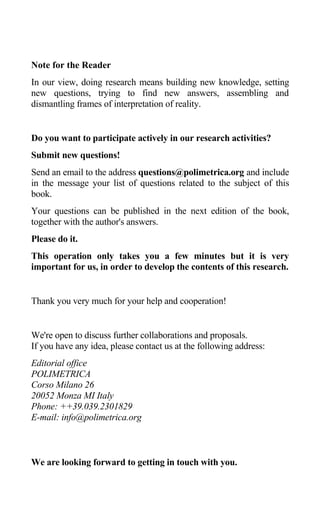 Note for the Reader
In our view, doing research means building new knowledge, setting
new questions, trying to find new answers, assembling and
dismantling frames of interpretation of reality.
Do you want to participate actively in our research activities?
Submit new questions!
Send an email to the address questions@polimetrica.org and include
in the message your list of questions related to the subject of this
book.
Your questions can be published in the next edition of the book,
together with the author's answers.
Please do it.
This operation only takes you a few minutes but it is very
important for us, in order to develop the contents of this research.
Thank you very much for your help and cooperation!
We're open to discuss further collaborations and proposals.
If you have any idea, please contact us at the following address:
Editorial office
POLIMETRICA
Corso Milano 26
20052 Monza MI Italy
Phone: ++39.039.2301829
E-mail: info@polimetrica.org
We are looking forward to getting in touch with you.
 