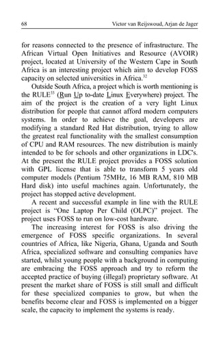 Victor van Reijswoud, Arjan de Jager
for reasons connected to the presence of infrastructure. The
African Virtual Open Initiatives and Resource (AVOIR)
project, located at University of the Western Cape in South
Africa is an interesting project which aim to develop FOSS
capacity on selected universities in Africa.32
Outside South Africa, a project which is worth mentioning is
the RULE33
(Run Up to-date Linux Everywhere) project. The
aim of the project is the creation of a very light Linux
distribution for people that cannot afford modern computers
systems. In order to achieve the goal, developers are
modifying a standard Red Hat distribution, trying to allow
the greatest real functionality with the smallest consumption
of CPU and RAM resources. The new distribution is mainly
intended to be for schools and other organizations in LDC's.
At the present the RULE project provides a FOSS solution
with GPL license that is able to transform 5 years old
computer models (Pentium 75MHz, 16 MB RAM, 810 MB
Hard disk) into useful machines again. Unfortunately, the
project has stopped active development.
A recent and successful example in line with the RULE
project is “One Laptop Per Child (OLPC)” project. The
project uses FOSS to run on low-cost hardware.
The increasing interest for FOSS is also driving the
emergence of FOSS specific organizations. In several
countries of Africa, like Nigeria, Ghana, Uganda and South
Africa, specialized software and consulting companies have
started, whilst young people with a background in computing
are embracing the FOSS approach and try to reform the
accepted practice of buying (illegal) proprietary software. At
present the market share of FOSS is still small and difficult
for these specialized companies to grow, but when the
benefits become clear and FOSS is implemented on a bigger
scale, the capacity to implement the systems is ready.
68
 