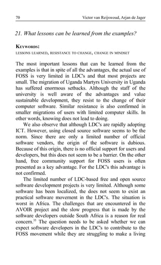 Victor van Reijswoud, Arjan de Jager
21. What lessons can be learned from the examples?
KEYWORDS:
LESSONS LEARNED, RESISTANCE TO CHANGE, CHANGE IN MINDSET
The most important lessons that can be learned from the
examples is that in spite of all the advantages, the actual use of
FOSS is very limited in LDC's and that most projects are
small. The migration of Uganda Martyrs University in Uganda
has suffered enormous setbacks. Although the staff of the
university is well aware of the advantages and value
sustainable development, they resist to the change of their
computer software. Similar resistance is also confirmed in
smaller migrations of users with limited computer skills. In
other words, knowing does not lead to doing.
We also observe that although LDC's are rapidly adopting
ICT. However, using closed source software seems to be the
norm. Since there are only a limited number of official
software vendors, the origin of the software is dubious.
Because of this origin, there is no official support for users and
developers, but this does not seem to be a barrier. On the other
hand, free community support for FOSS users is often
presented as a key advantage. For the LDC's this advantage is
not confirmed.
The limited number of LDC-based free and open source
software development projects is very limited. Although some
software has been localized, the does not seem to exist an
practical software movement in the LDC's. The situation is
worst in Africa. The challenges that are encountered in the
AVOIR project and the slow progress that is made by the
software developers outside South Africa is a reason for real
concern.35
The question needs to be asked whether we can
expect software developers in the LDC's to contribute to the
FOSS movement while they are struggling to make a living
70
 
