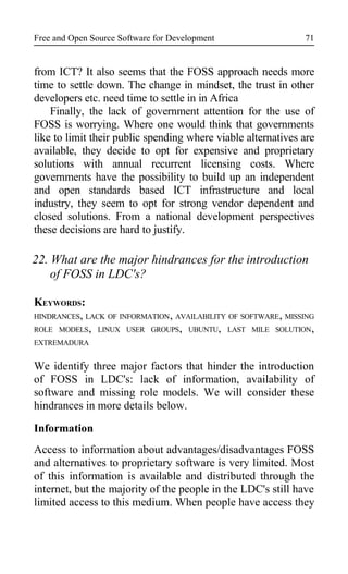 Free and Open Source Software for Development
from ICT? It also seems that the FOSS approach needs more
time to settle down. The change in mindset, the trust in other
developers etc. need time to settle in in Africa
Finally, the lack of government attention for the use of
FOSS is worrying. Where one would think that governments
like to limit their public spending where viable alternatives are
available, they decide to opt for expensive and proprietary
solutions with annual recurrent licensing costs. Where
governments have the possibility to build up an independent
and open standards based ICT infrastructure and local
industry, they seem to opt for strong vendor dependent and
closed solutions. From a national development perspectives
these decisions are hard to justify.
22. What are the major hindrances for the introduction
of FOSS in LDC's?
KEYWORDS:
HINDRANCES, LACK OF INFORMATION, AVAILABILITY OF SOFTWARE, MISSING
ROLE MODELS, LINUX USER GROUPS, UBUNTU, LAST MILE SOLUTION,
EXTREMADURA
We identify three major factors that hinder the introduction
of FOSS in LDC's: lack of information, availability of
software and missing role models. We will consider these
hindrances in more details below.
Information
Access to information about advantages/disadvantages FOSS
and alternatives to proprietary software is very limited. Most
of this information is available and distributed through the
internet, but the majority of the people in the LDC's still have
limited access to this medium. When people have access they
71
 