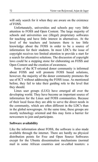 Victor van Reijswoud, Arjan de Jager
will only search for it when they are aware on the existence
of FOSS.
Unfortunately, universities and schools pay very little
attention to FOSS and Open Content. The large majority of
schools and universities use (illegal) proprietary softwares
for teaching and have little interest in alternatives. At the
level of the teachers and lecturers there is too little
knowledge about the FOSS in order to be a source of
information for their students. In most LDC's the issue of
copyright receives too limited attention to provide a start for
a search for alternative solutions. The discussion of copyright
laws could be a stepping stone for elaborating on FOSS and
Open Content and the creation of awareness.
Some of the ICT-oriented donor community is informed
about FOSS and will promote FOSS based solutions,
however, the majority of the donor community promotes the
use of ICT without addressing the FOSS issue. As mentioned
before, they fail to take their guiding role to the level that
they should.
Linux user groups (LUG) have emerged all over the
developing world. They have become an important source of
information for the Linux and FOSS communities. Because
of their local focus they are able to serve the direct needs in
the community, which are often different in the LDC's than
in the global newsgroups. At the same time, these groups are
mostly technology oriented and this may form a barrier for
newcomers to join and participate.
Software availability
Like the information about FOSS, the software is also made
available through the internet. There are hardly no physical
distribution points for Free and Open Source Softwares
except for the Ubuntu dissemination mechanisms (normal
mail in some African countries and so-called toasters: a
72
 