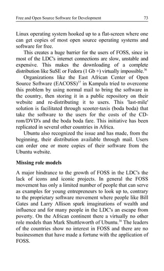 Free and Open Source Software for Development
Linux operating system hooked up to a flat-screen where one
can get copies of most open source operating systems and
software for free.
This creates a huge barrier for the users of FOSS, since in
most of the LDC's internet connections are slow, unstable and
expensive. This makes the downloading of a complete
distribution like SuSE or Fedora (1 Gb +) virtually impossible.36
Organizations like the East African Center of Open
Source Software (EACOSS)37
in Kampala tried to overcome
this problem by using normal mail to bring the software in
the country, then storing it in a public repository on their
website and re-distributing it to users. This 'last-mile'
solution is facilitated through scooter-taxis (boda boda) that
take the software to the users for the costs of the CD-
rom/DVD's and the boda boda fare. This initiative has been
replicated in several other countries in Africa.
Ubuntu also recognized the issue and has made, from the
beginning, their distribution available through mail. Users
can order one or more copies of their software from the
Ubuntu website.
Missing role models
A major hindrance to the growth of FOSS in the LDC's the
lack of icons and iconic projects. In general the FOSS
movement has only a limited number of people that can serve
as examples for young entrepreneurs to look up to, contrary
to the proprietary software movement where people like Bill
Gates and Larry Allison spark imaginations of wealth and
influence and for many people in the LDC's an escape from
poverty. On the African continent there a virtually no other
role models than Mark Shuttleworth of Ubuntu.38
The leaders
of the countries show no interest in FOSS and there are no
businessmen that have made a fortune with the application of
FOSS.
73
 
