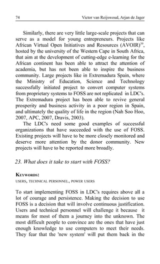 Victor van Reijswoud, Arjan de Jager
Similarly, there are very little large-scale projects that can
serve as a model for young entrepreneurs. Projects like
African Virtual Open Initiatives and Resources (AVOIR)39
,
hosted by the university of the Western Cape in South Africa,
that aim at the development of cutting-edge e-learning for the
African continent has been able to attract the attention of
academia, but has not been able to inspire the business
community. Large projects like in Extremadura Spain, where
the Ministry of Education, Science and Technology
successfully initiated project to convert computer systems
from proprietary systems to FOSS are not replicated in LDC's.
The Extremadura project has been able to revive general
prosperity and business activity in a poor region in Spain,
and ultimately the quality of life in the region (Nah Soo Hoo,
2007, APC, 2007, Dravis, 2003).
The LDC's need some good examples of successful
organizations that have succeeded with the use of FOSS.
Existing projects will have to be more closely monitored and
deserve more attention by the donor community. New
projects will have to be reported more broadly.
23. What does it take to start with FOSS?
KEYWORDS:
USERS, TECHNICAL PERSONNEL, POWER USERS
To start implementing FOSS in LDC's requires above all a
lot of courage and persistence. Making the decision to use
FOSS is a decision that will involve continuous justification.
Users and technical personnel will challenge it because it
means for most of them a journey into the unknown. The
most difficult people to convince are the ones that have just
enough knowledge to use computers to meet their needs.
They fear that the 'new system' will put them back in the
74
 