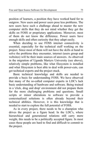 Free and Open Source Software for Development
position of learners, a position they have worked hard for to
outgrow. New users and power users pose less problems. The
new users have such a challenge ahead to master the new
computer skills that they do not mind whether they get the
skills on FOSS or proprietary applications. Moreover, most
of them do not know the difference. Power users have
enough skills and often curiosity that they adapt easily.
When deciding to use FOSS internet connectivity is
essential, especially for the technical staff working on the
project. Since most of them will not have the skills at hand to
solve the problems they encounter, internet (users group and
websites) will be their main sources of answers. As observed
in the migration of Uganda Martyrs University (see above),
relatively simple problems, like what filesystem is installed
and what filesystem is best able to deal with power-cuts, can
get technical experts and the project stuck.
Basic technical knowledge and skills are needed to
provide a basis for understanding FOSS. We have observed
that many of the so-called computer experts in LDC's lack
basic understanding of hardware and software. Being trained
in a 'click, drag and drop' environment did not prepare them
for the more challenging problems and questions. Small
scripts or minor alterations to software to provide a
contextualized solutions is often already beyond their
technical abilities. However, it is this knowledge that is
needed to start to explore the full potential of FOSS.
As in every project, there needs to be a champion who
drives the project as a figure head. In the LDC's, where
hierarchical and generational relations still carry more
weight, this needs to be a politically accepted figure. In most
cases these people are hard to find and difficult to commit to
the project.
75
 