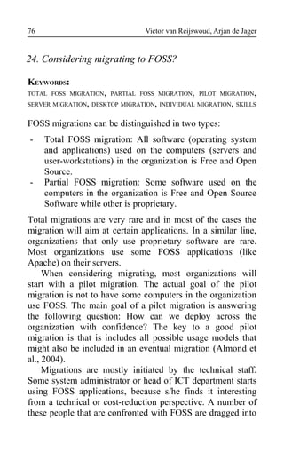 Victor van Reijswoud, Arjan de Jager
24. Considering migrating to FOSS?
KEYWORDS:
TOTAL FOSS MIGRATION, PARTIAL FOSS MIGRATION, PILOT MIGRATION,
SERVER MIGRATION, DESKTOP MIGRATION, INDIVIDUAL MIGRATION, SKILLS
FOSS migrations can be distinguished in two types:
- Total FOSS migration: All software (operating system
and applications) used on the computers (servers and
user-workstations) in the organization is Free and Open
Source.
- Partial FOSS migration: Some software used on the
computers in the organization is Free and Open Source
Software while other is proprietary.
Total migrations are very rare and in most of the cases the
migration will aim at certain applications. In a similar line,
organizations that only use proprietary software are rare.
Most organizations use some FOSS applications (like
Apache) on their servers.
When considering migrating, most organizations will
start with a pilot migration. The actual goal of the pilot
migration is not to have some computers in the organization
use FOSS. The main goal of a pilot migration is answering
the following question: How can we deploy across the
organization with confidence? The key to a good pilot
migration is that is includes all possible usage models that
might also be included in an eventual migration (Almond et
al., 2004).
Migrations are mostly initiated by the technical staff.
Some system administrator or head of ICT department starts
using FOSS applications, because s/he finds it interesting
from a technical or cost-reduction perspective. A number of
these people that are confronted with FOSS are dragged into
76
 