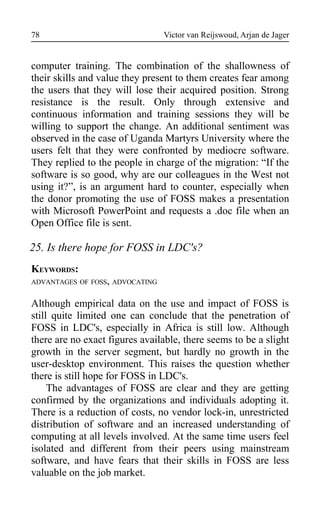 Victor van Reijswoud, Arjan de Jager
computer training. The combination of the shallowness of
their skills and value they present to them creates fear among
the users that they will lose their acquired position. Strong
resistance is the result. Only through extensive and
continuous information and training sessions they will be
willing to support the change. An additional sentiment was
observed in the case of Uganda Martyrs University where the
users felt that they were confronted by mediocre software.
They replied to the people in charge of the migration: “If the
software is so good, why are our colleagues in the West not
using it?”, is an argument hard to counter, especially when
the donor promoting the use of FOSS makes a presentation
with Microsoft PowerPoint and requests a .doc file when an
Open Office file is sent.
25. Is there hope for FOSS in LDC's?
KEYWORDS:
ADVANTAGES OF FOSS, ADVOCATING
Although empirical data on the use and impact of FOSS is
still quite limited one can conclude that the penetration of
FOSS in LDC's, especially in Africa is still low. Although
there are no exact figures available, there seems to be a slight
growth in the server segment, but hardly no growth in the
user-desktop environment. This raises the question whether
there is still hope for FOSS in LDC's.
The advantages of FOSS are clear and they are getting
confirmed by the organizations and individuals adopting it.
There is a reduction of costs, no vendor lock-in, unrestricted
distribution of software and an increased understanding of
computing at all levels involved. At the same time users feel
isolated and different from their peers using mainstream
software, and have fears that their skills in FOSS are less
valuable on the job market.
78
 